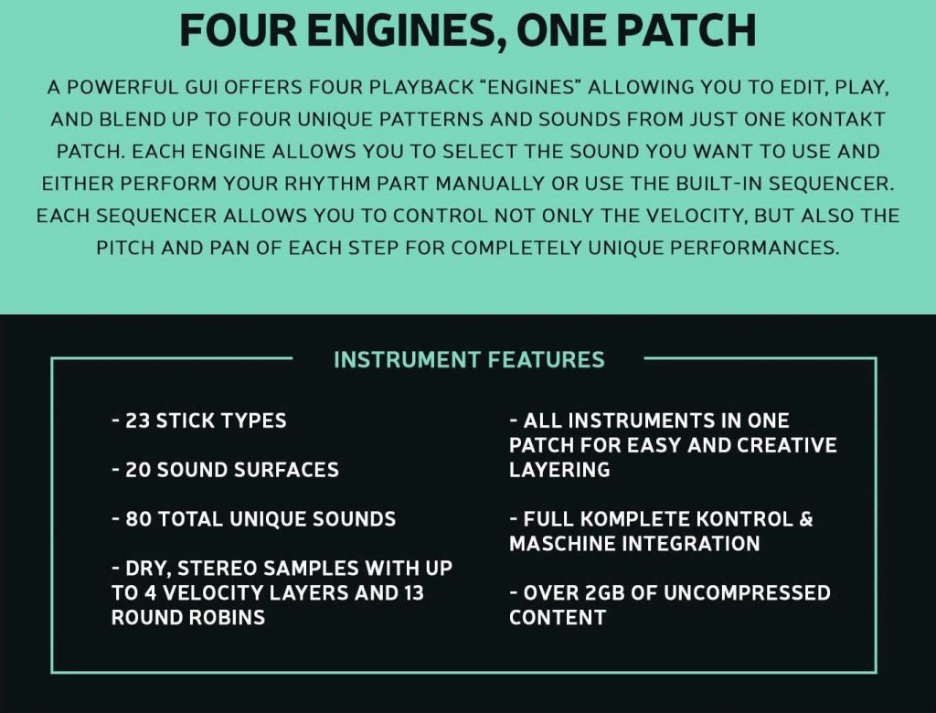 A powerful GUI offers four playback “engines” allowing you to edit, play, and blend up to four unique patterns and sounds from just one Kontakt patch. Each engine allows you to select the sound you want to use and either perform your rhythm part manually or use the built-in sequencer.
